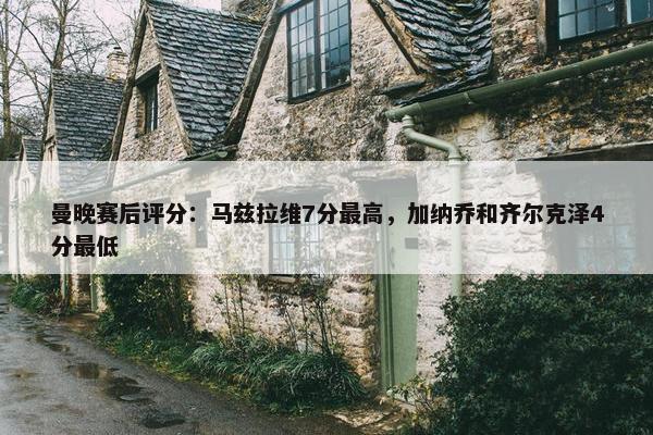 曼晚赛后评分：马兹拉维7分最高，加纳乔和齐尔克泽4分最低