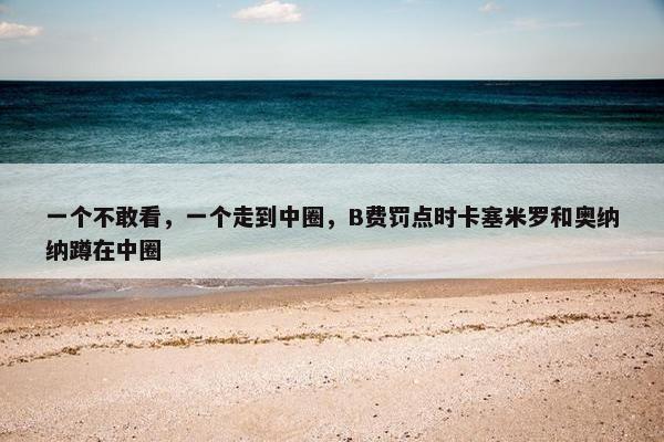 一个不敢看，一个走到中圈，B费罚点时卡塞米罗和奥纳纳蹲在中圈