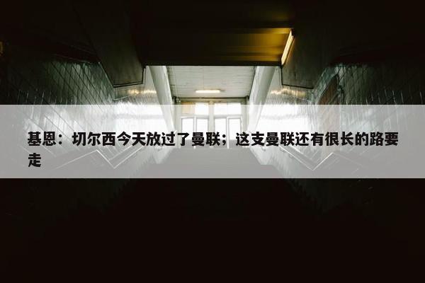 基恩：切尔西今天放过了曼联；这支曼联还有很长的路要走