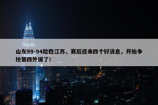 山东99-94险胜江苏，赛后迎来四个好消息，开始争抢第四外援了！