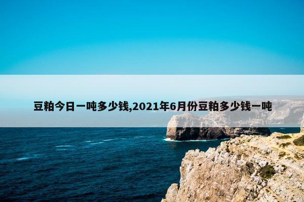 豆粕今日一吨多少钱,2021年6月份豆粕多少钱一吨