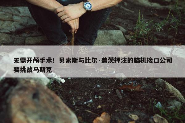 无需开颅手术！贝索斯与比尔·盖茨押注的脑机接口公司要挑战马斯克