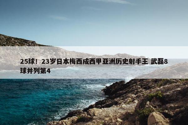 25球！23岁日本梅西成西甲亚洲历史射手王 武磊8球并列第4