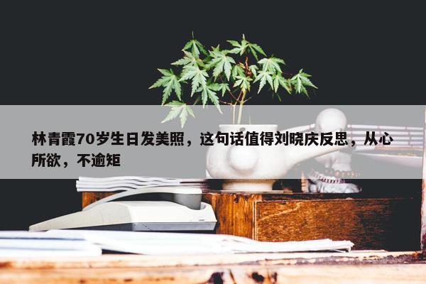 林青霞70岁生日发美照，这句话值得刘晓庆反思，从心所欲，不逾矩