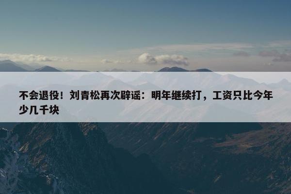 不会退役！刘青松再次辟谣：明年继续打，工资只比今年少几千块