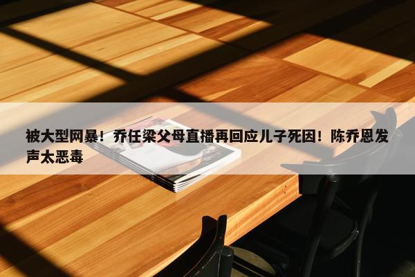 被大型网暴！乔任梁父母直播再回应儿子死因！陈乔恩发声太恶毒