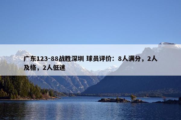 广东123-88战胜深圳 球员评价：8人满分，2人及格，2人低迷