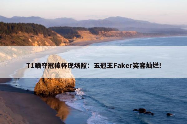 T1晒夺冠捧杯现场照：五冠王Faker笑容灿烂！