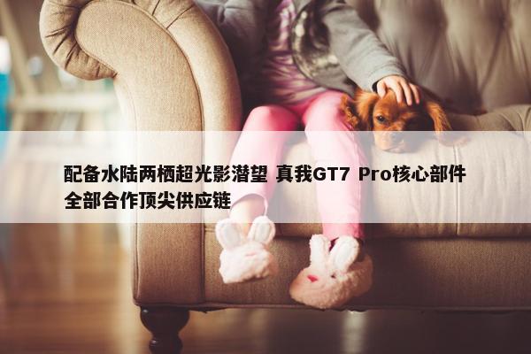 配备水陆两栖超光影潜望 真我GT7 Pro核心部件全部合作顶尖供应链