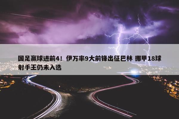 国足赢球进前4！伊万率9大前锋出征巴林 挪甲18球射手王仍未入选