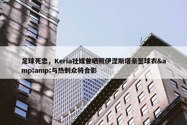 足球死忠，Keria社媒曾晒照伊涅斯塔亲签球衣&amp;与热刺众将合影