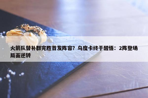 火箭队替补群完胜首发阵容？乌度卡终于醒悟：2阵登场局面逆转