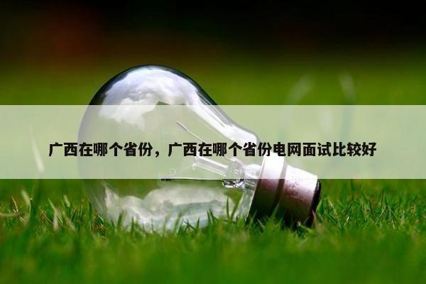 广西在哪个省份，广西在哪个省份电网面试比较好