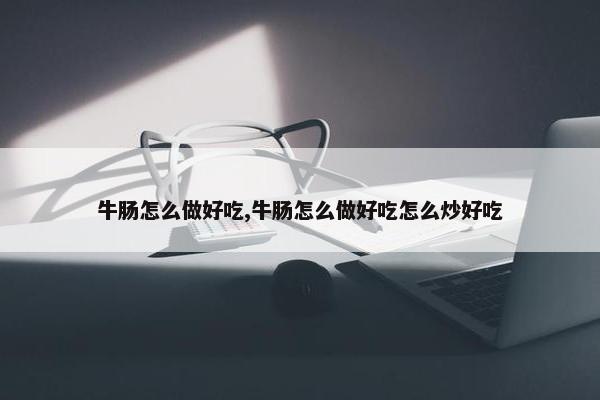 牛肠怎么做好吃,牛肠怎么做好吃怎么炒好吃