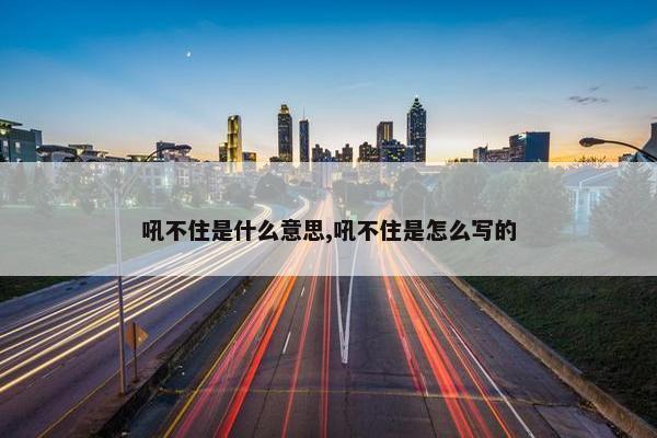 吼不住是什么意思,吼不住是怎么写的