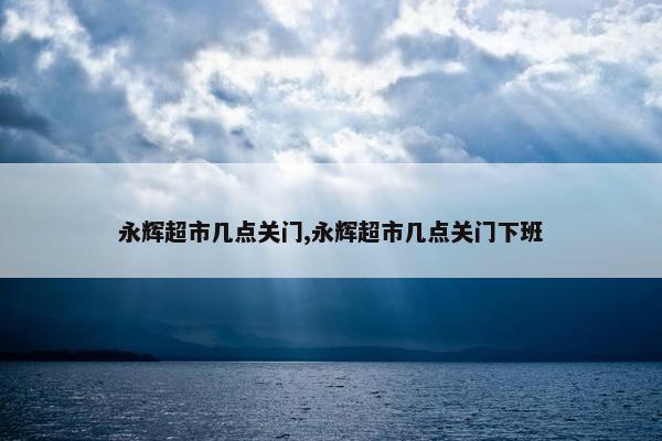 永辉超市几点关门,永辉超市几点关门下班