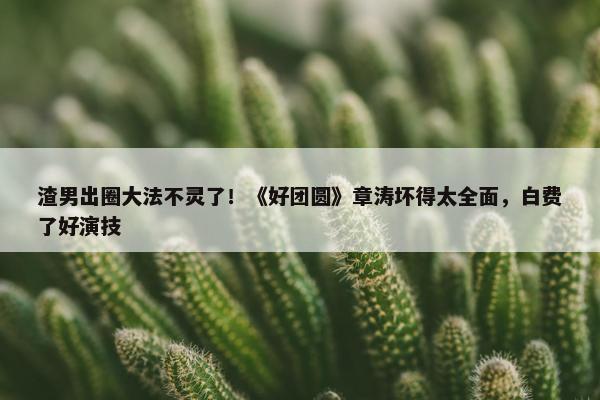 渣男出圈大法不灵了！《好团圆》章涛坏得太全面，白费了好演技