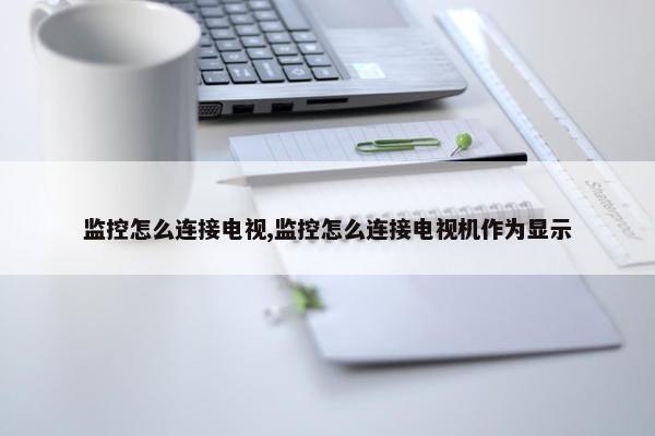 监控怎么连接电视,监控怎么连接电视机作为显示