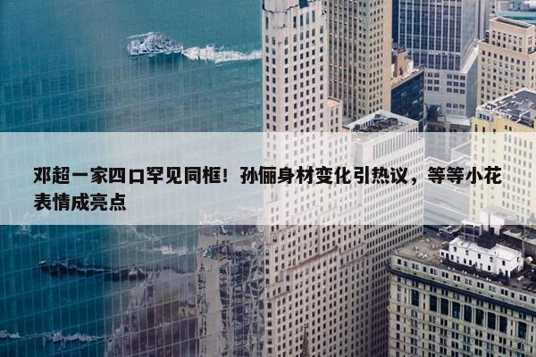 邓超一家四口罕见同框！孙俪身材变化引热议，等等小花表情成亮点