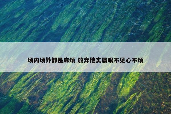 场内场外都是麻烦 放弃他实属眼不见心不烦