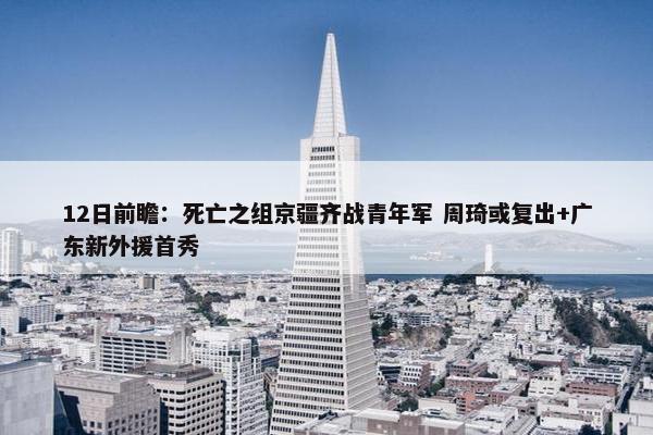 12日前瞻：死亡之组京疆齐战青年军 周琦或复出+广东新外援首秀