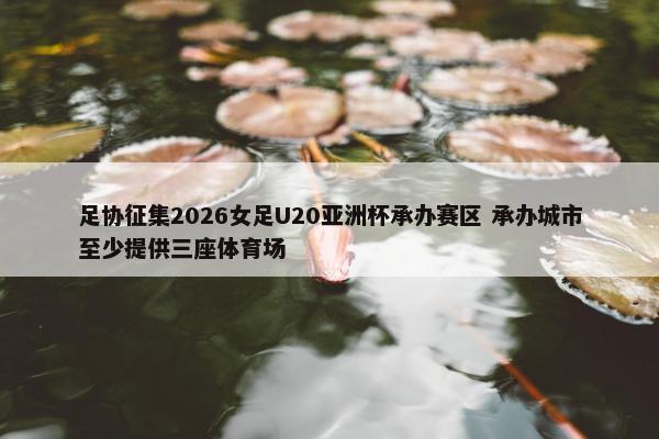 足协征集2026女足U20亚洲杯承办赛区 承办城市至少提供三座体育场