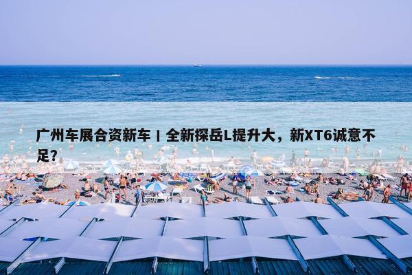 广州车展合资新车丨全新探岳L提升大，新XT6诚意不足？