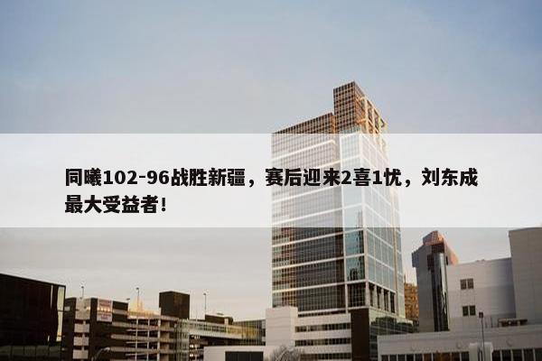 同曦102-96战胜新疆，赛后迎来2喜1忧，刘东成最大受益者！