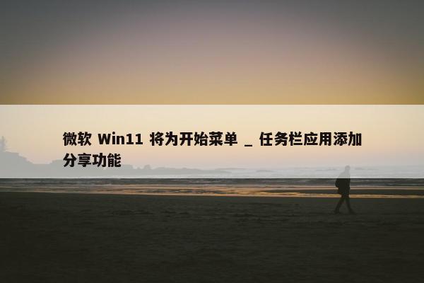 微软 Win11 将为开始菜单 _ 任务栏应用添加分享功能