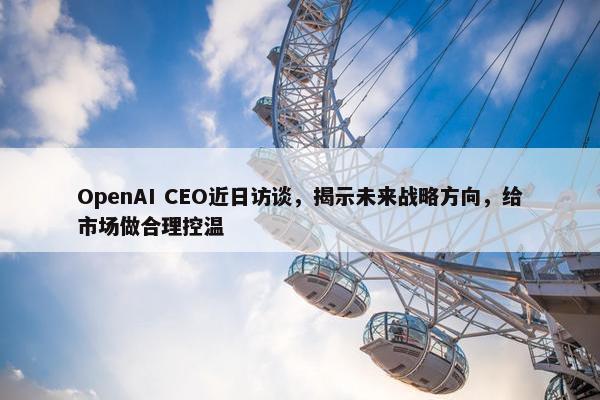 OpenAI CEO近日访谈，揭示未来战略方向，给市场做合理控温