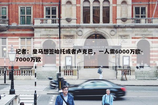 记者：皇马想签哈托或者卢克巴，一人需6000万欧-7000万欧