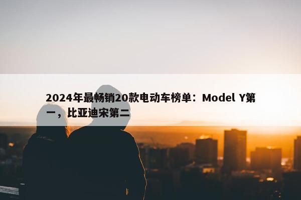 2024年最畅销20款电动车榜单：Model Y第一，比亚迪宋第二