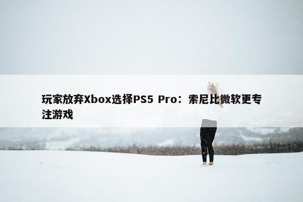 玩家放弃Xbox选择PS5 Pro：索尼比微软更专注游戏