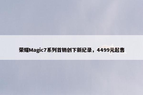 荣耀Magic7系列首销创下新纪录，4499元起售