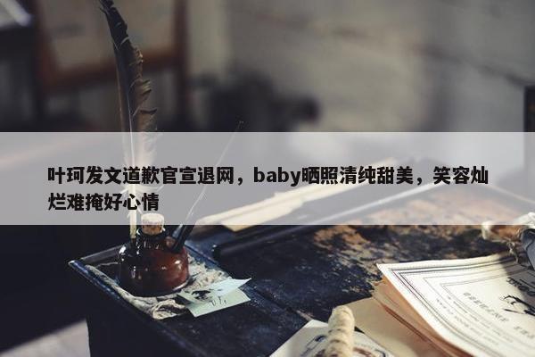 叶珂发文道歉官宣退网，baby晒照清纯甜美，笑容灿烂难掩好心情