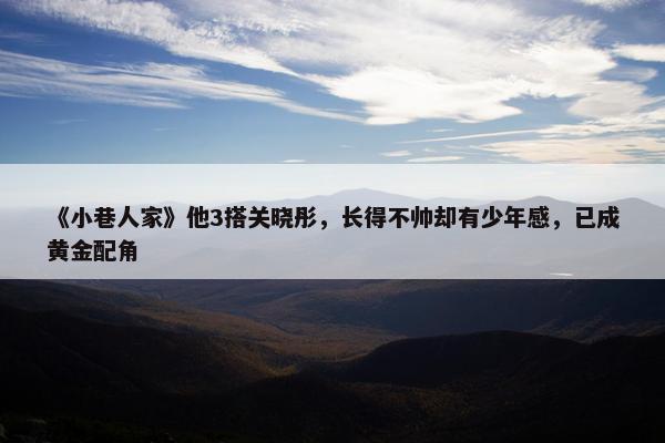 《小巷人家》他3搭关晓彤，长得不帅却有少年感，已成黄金配角