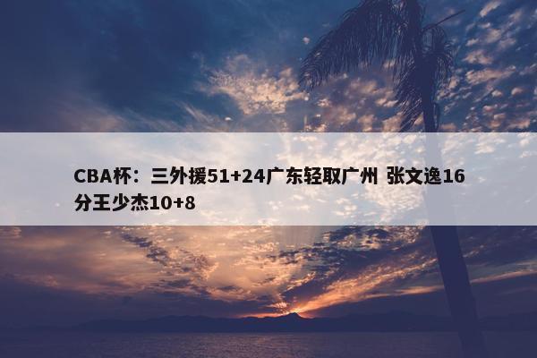 CBA杯：三外援51+24广东轻取广州 张文逸16分王少杰10+8