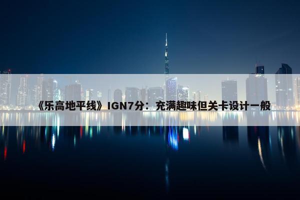 《乐高地平线》IGN7分：充满趣味但关卡设计一般