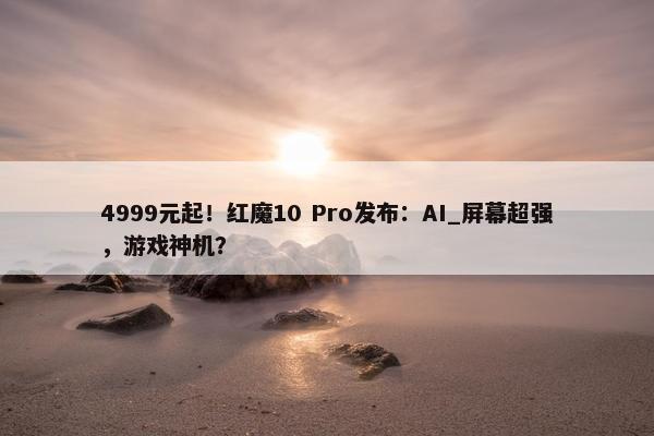 4999元起！红魔10 Pro发布：AI_屏幕超强，游戏神机？