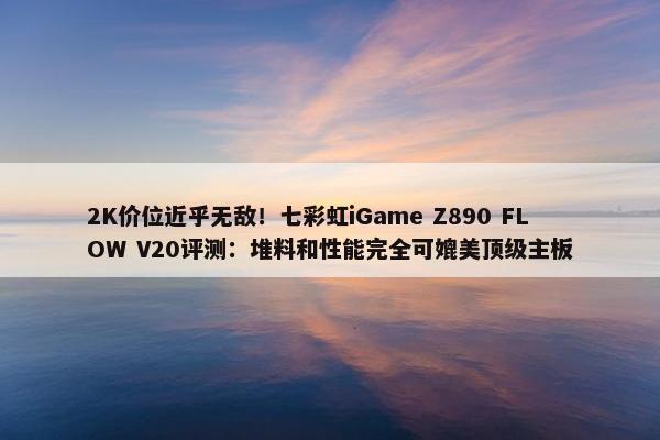 2K价位近乎无敌！七彩虹iGame Z890 FLOW V20评测：堆料和性能完全可媲美顶级主板