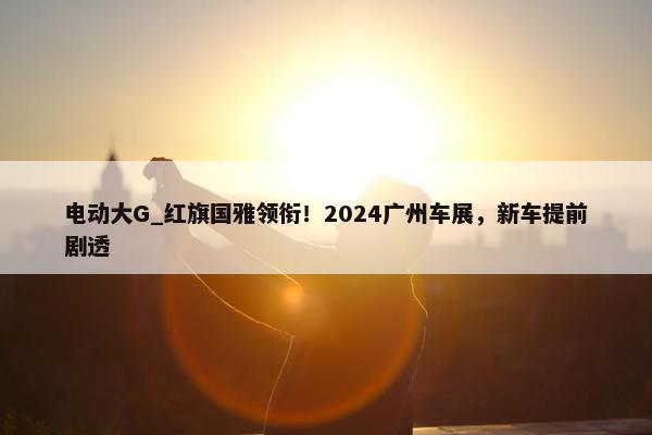 电动大G_红旗国雅领衔！2024广州车展，新车提前剧透