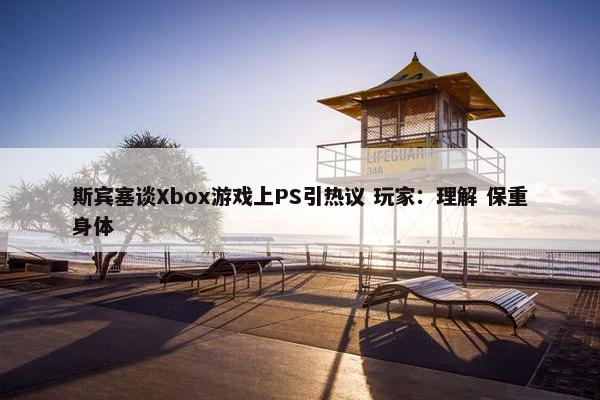 斯宾塞谈Xbox游戏上PS引热议 玩家：理解 保重身体