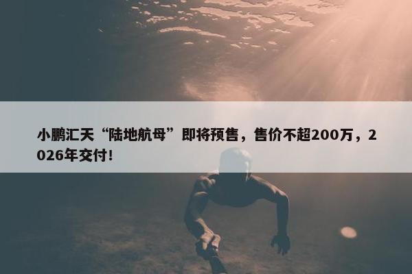 小鹏汇天“陆地航母”即将预售，售价不超200万，2026年交付！