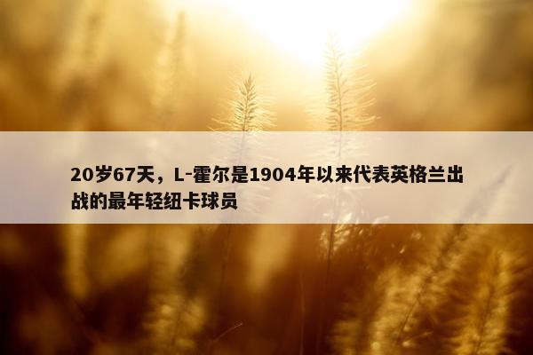 20岁67天，L-霍尔是1904年以来代表英格兰出战的最年轻纽卡球员