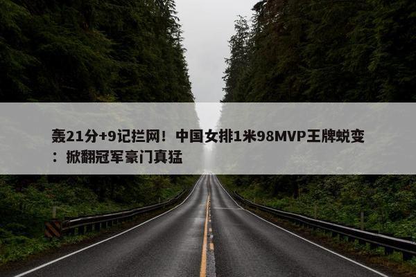 轰21分+9记拦网！中国女排1米98MVP王牌蜕变：掀翻冠军豪门真猛