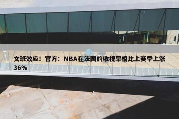 文班效应！官方：NBA在法国的收视率相比上赛季上涨36%