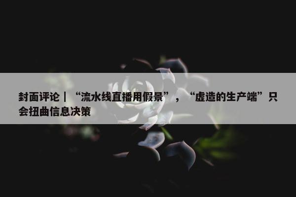 封面评论｜“流水线直播用假景”，“虚造的生产端”只会扭曲信息决策