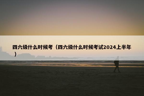 四六级什么时候考（四六级什么时候考试2024上半年 ）