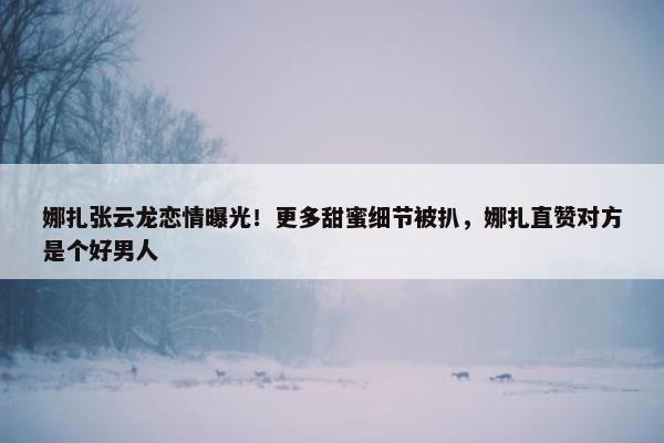 娜扎张云龙恋情曝光！更多甜蜜细节被扒，娜扎直赞对方是个好男人