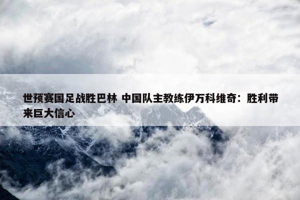 世预赛国足战胜巴林 中国队主教练伊万科维奇：胜利带来巨大信心